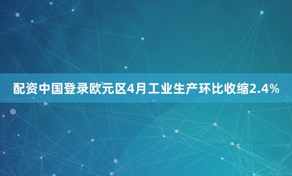 配资中国登录欧元区4月工业生产环比收缩2.4%