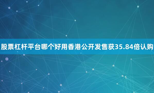 股票杠杆平台哪个好用香港公开发售获35.84倍认购