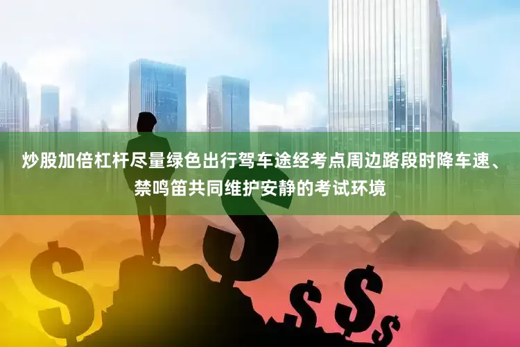 炒股加倍杠杆尽量绿色出行　　驾车途经考点周边路段时　　降车速、禁鸣笛　　共同维护安静的考试环境