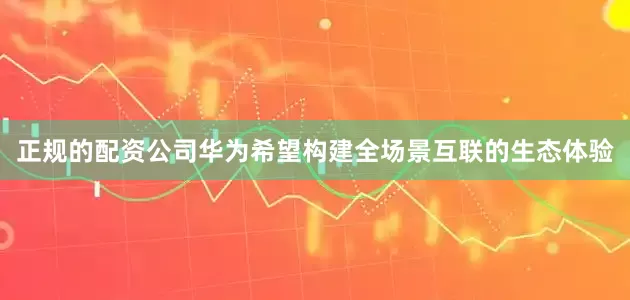 正规的配资公司华为希望构建全场景互联的生态体验
