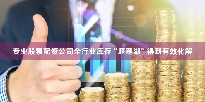 专业股票配资公司全行业库存“堰塞湖”得到有效化解