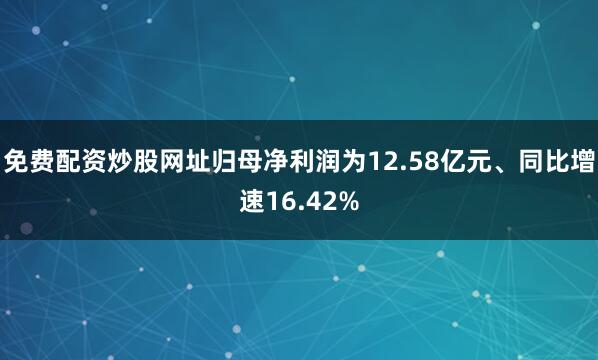 免费配资炒股网址归母净利润为12.58亿元、同比增速16.42%