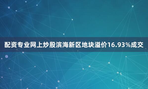 配资专业网上炒股滨海新区地块溢价16.93%成交