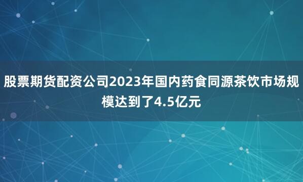 股票期货配资公司2023年国内药食同源茶饮市场规模达到了4.5亿元