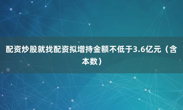 配资炒股就找配资拟增持金额不低于3.6亿元（含本数）