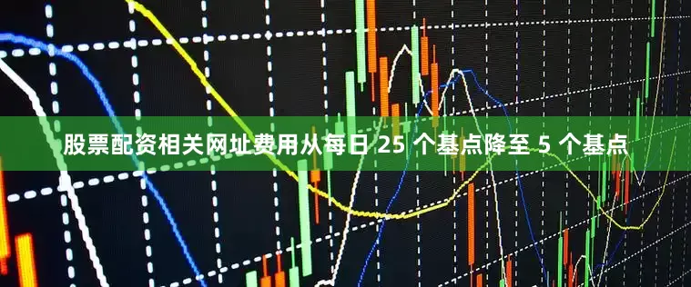 股票配资相关网址费用从每日 25 个基点降至 5 个基点