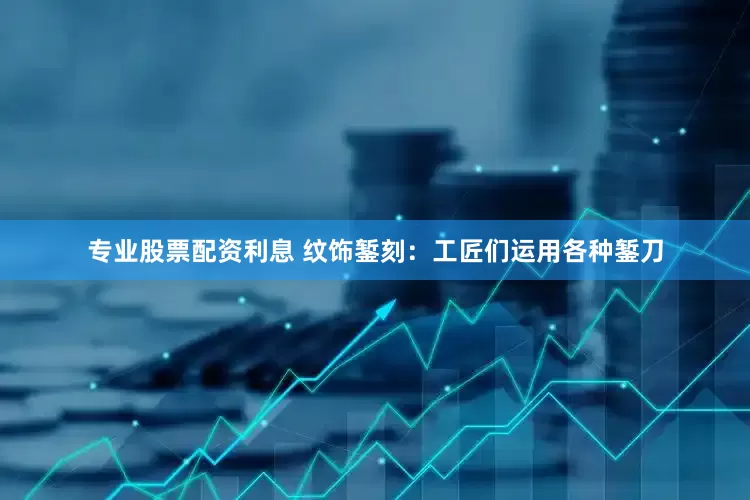 专业股票配资利息 纹饰錾刻：工匠们运用各种錾刀