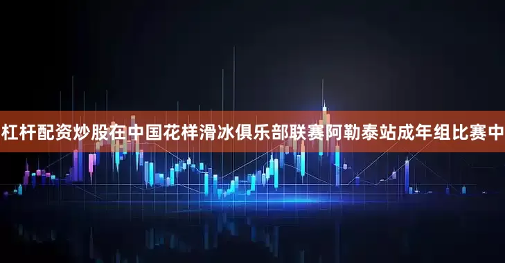 杠杆配资炒股在中国花样滑冰俱乐部联赛阿勒泰站成年组比赛中