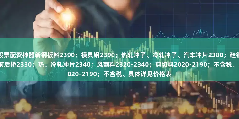 股票配资神器新钢板料2390；模具钢2390；热轧冲子、冷轧冲子、汽车冲片2380；硅钢片2380；汽车前后桥2330；热、冷轧冲片2340；风割料2320-2340；剪切料2020-2190；不含税、具体详见价格表