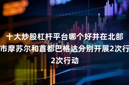 十大炒股杠杆平台哪个好并在北部城市摩苏尔和首都巴格达分别开展2次行动
